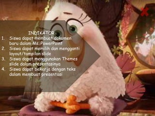 INDIKATOR
1. Siswa dapat membuat dokumen
baru dalam Ms. PowerPoint
2. Siswa dapat memilih dan mengganti
layout/tampilan slide
3. Siswa dapat menggunakan Themes
slide dalam presentasinya
4. Siswa dapat bekerja dengan teks
dalam membuat presentasi
 