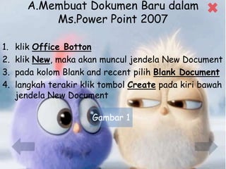 A.Membuat Dokumen Baru dalam
Ms.Power Point 2007
1. klik Office Botton
2. klik New, maka akan muncul jendela New Document
3. pada kolom Blank and recent pilih Blank Document
4. langkah terakir klik tombol Create pada kiri bawah
jendela New Document
Gambar 1
 