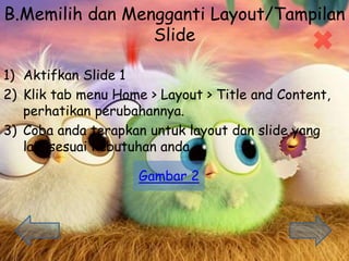 B.Memilih dan Mengganti Layout/Tampilan
ݺߣ
1) Aktifkan ݺߣ 1
2) Klik tab menu Home > Layout > Title and Content,
perhatikan perubahannya.
3) Coba anda terapkan untuk layout dan slide yang
lain sesuai kebutuhan anda.
Gambar 2
 
