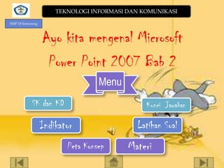 TEKNOLOGI INFORMASI DAN KOMUNIKASI
SMP 18 Semarang

Ayo kita mengenal Microsoft
Power Point 2007 Bab 2
Menu
SK dan KD

Kunci Jawaban

Indikator
Peta Konsep

Latihan Soal

Materi

 
