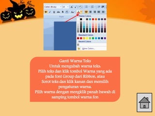 Ganti Warna Teks
Untuk mengubah warna teks:
Pilih teks dan klik tombol Warna yang ada
pada font Group dari Ribbon, atau
Sorot teks dan klik kanan dan memilih
pengaturan warna.
Pilih warna dengan mengklik panah bawah di
samping tombol warna fon
 