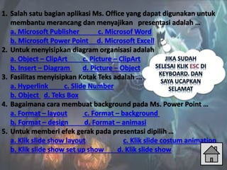 1. Salah satu bagian aplikasi Ms. Office yang dapat digunakan untuk
membantu merancang dan menyajikan presentasi adalah …
a. Microsoft Publisher c. Microsof Word
b. Microsoft Power Point d. Microsoft Excell
2. Untuk menyisipkan diagram organisasi adalah
a. Object – ClipArt c. Picture – ClipArt
b. Insert – Diagram d. Picture – Object
3. Fasilitas menyisipkan Kotak Teks adalah ...
a. Hyperlink c. Slide Number
b. Object d. Teks Box
4. Bagaimana cara membuat background pada Ms. Power Point …
a. Format – layout c. Format – background
b. Format – design d. Format – animasi
5. Untuk memberi efek gerak pada presentasi dipilih …
a. Klik slide show layout c. Klik slide costum animation
b. Klik slide show set up show d. Klik slide show
 