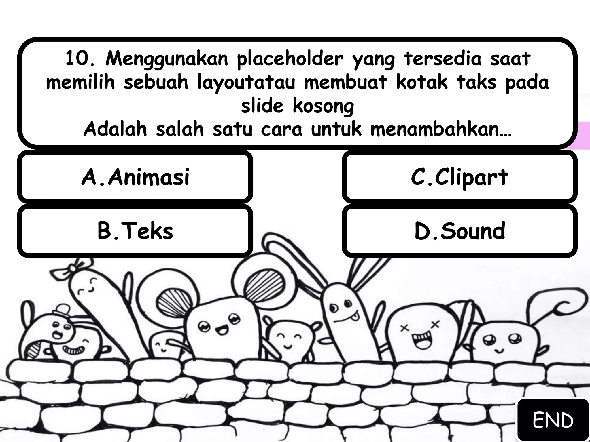 B.Teks D.Sound
A.Animasi C.Clipart
10. Menggunakan placeholder yang tersedia saat
memilih sebuah layoutatau membuat kotak taks pada
slide kosong
Adalah salah satu cara untuk menambahkan…
END
 