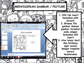 MENYISIPKAN GAMBAR / PICTURE
1. Klik tab insert
kemudian pilih
picture
2. Browse file
gambar dimana
gambar tersebut
anda simpan
kemudian klik
insert
3. Atur besar kecil
dan letaknya
agar sesuai
dengan tampilan
secara
keseluruhan
 