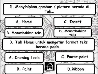 2. Menyisipkan gambar / picture berada di
tab…
B. Menambahkan teks
A. Home
D. Menambahkan
teks
C. Insert
3. Tab Home untuk mengatur format teks
berada pada…
D.RibbonB. Paint
C. Power pointA. Drawing tools
 