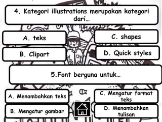 4. Kategori illustrations merupakan kategori
dari…
5.Font berguna untuk…
B. Clipart
A. teks
D. Quick styles
C. shapes
A. Menambahkan teks
B. Mengatur gambar
C. Mengatur format
teks
D. Menambahkan
tulisan
 