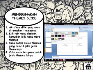 1. Aktifkan slide yang akan
diterapkan themesnya.
2. Klik tab menu desigen,
kemudian klik menu more
themes
3. Pada kotak dialok themes
yang muncul pilih jenis
themesnya
4. Coba anda terapkan untuk
jenis themes lainya
MENGGUNAKAN
THEMES SLIDE
 