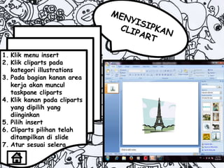 1. Klik menu insert
2. Klik cliparts pada
kategori illustrations
3. Pada bagian kanan area
kerja akan muncul
taskpane cliparts
4. Klik kanan pada cliparts
yang dipilih yang
diinginkan
5. Pilih insert
6. Cliparts pilihan telah
ditampilkan di slide
7. Atur sesuai selera
 