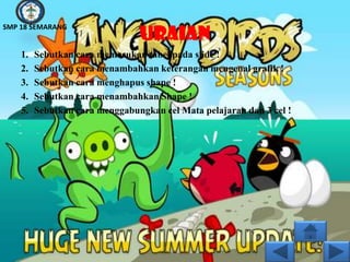 SMP 18 SEMARANG
                                URAIAN
    1.   Sebutkan cara memasukan tabel pada slide !
    2.   Sebutkan cara menambahkan keterangan mengenal grafik !
    3.   Sebutkan cara menghapus shape !
    4.   Sebutkan cara menambahkan Shape !
    5.   Sebutkan cara menggabungkan cel Mata pelajaran dan 3 cel !
 