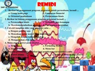 SMP 18 SEMARANG
                                    REMIDI
   1. Berikut ini penggunaan program presentasi untuk perusahaan, kecuali ...
       a. Group home page                  c. Gambaran financial
       b. Orientasi pembukuan              d. Perencanaan bisnis
   2. Berikut ini bidang penggunaan program presentasi kecuali ...
       a. Perencanaan bisnis               c. Mengolah data keuangan
       b. Merekonomendasikan strategi d. Perencanaan penjualan
   3. Ciri-ciri tampilan slide yang menarik yaitu ...
       a. Dengan gambar saja
       b. Mencakup unsur materi yang diperlukan
       c. Mengolah dengan kalimat lengkap
       d. Menggunakan efek video
   4. Menu utama power point disebut ...
       a. Tittle bar                       c. Formating toolbar
       b. Standar toolbar                  d. Menu bar
   5. Program presentasi bermanfaat bagi pembicara (narasumber) yaitu ...
       a. Materi utama                                c. Bahan gambaran bagi peserta
       b. Alat bantu variatif              d. acuan untuk memberikan arah dan
                                               mengembangkan materi presentasi
 