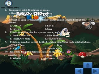 SMP 18 SEMARANG
   6. Ikon power point ditunjukan dengan...
      a. Double click                   c. Drog
      b. Doag                           d. Ctrl + Drag
   7. Berikut ini yang termasuk menu menyimpan adalah seperti dibawah ini,
      kecuali...
       a. Ctrl – N                      c. Ctrl-S
       b. Save as                       d. Save
   8. Untuk membuka slide baru, maka menu yang digunakan...
       a. Format,New Slide              c. Slide Show,New
       b. Insert,New Slide              d. File,New Slide
   9. Untuk memasukan naskah ketika ke dalam slide.Maka pada kotak ditekan...
       a. Ctrl + Enter                            c. Drag
       b. Klik                          d. Double Klik
   10. Icon slide Transilion terdapat dalam Ribbon Tabs...
       a. Slide Now                     c. Insert
       b. Window                        d. Format
 