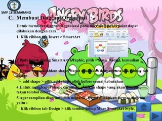 SMP 18 SEMARANG
   C. Membuat Diagram Organisasi
       Untuk membuat diagram organisasi pada microsoft powerpoint dapat
       dilakukan dengan cara :
       1. Klik ribbon tab Insert > SmartArt




       2.Pada kotak dialog SmartArt Graphic, pilih > Basic Radial, kemudian
       tombol OK
       3.Untuk menambahkan shape, dapat dilakukan dengan cara klik ribbon tab
       design
        > add shape > pilih add shape after before sesuai kebutuhan
       4.Untuk menghapus shape caranya : aktifkan shape yang akan dihapus,
       tekan tombol delete
       5.Agar tampilan diagram lebih menarik. Dapat dilakukan format diagram
       yaitu :
         Klik ribbon tab Design > klik tombol group More SmartArt Style.
 