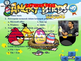 SMP 18 SEMARANG           LATIHAN SOAL
    1. Pada jendela insert table terdapt tulisan number of rows yang artinya...
       a. Baris ke                     c. Jumlah baris
       b. Nomer baris                            d. Baris nomor
    2. Powerpoint termasuk dalam kelompok program...
       a. Microsoft office             c. Tune up
       b. Windows                      d. Adobe
    3. Font dan efek cetak terletak pada menu...
       a. Standar toolbar              c. Drawing toolbar
       b. Border toolbar               d. Formatting toolbar
    4. Tombol Ctrl + V sama artinya dengan...
       a. Copy                         c. Paste
       b. Cut                                    d. Paste spesial
    5. Untuk mengakhiri Microsoft PowerPoint dengan cara...
       a. File > Save                  c. Format > Exit
       b. File > Exit                  d. File > Open
 