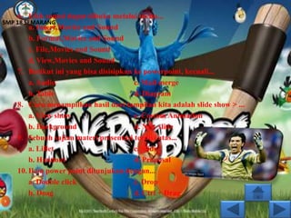 6. Efek sound dapat dibuka melalui menu...
SMP 18 SEMARANG
        a. Insert,Movies and Sound
        b. Format,Movies and Sound
        c. File,Movies and Sound
        d. View,Movies and Sound
    7. Berikut ini yang bisa disisipkan ke powerpoint, kecuali...
        a. Audio                        c. Mail merge
        b. Table                        d. Diagram
    8. Cara menampilkan hasil dari tampilan kita adalah slide show > ...
        a. View show                    c. Costom Animation
        b. Background                   d. New slide
    9. Sebuah sajian materi presentasi terdiri atas...
        a. Liflet                       c. Slide
        b. Handout                      d. Proposal
    10. Ikon power point ditunjukan dengan...
        a. Double click                 c. Drop
        b. Doag                         d. Ctrl + Drag
 