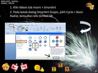 BERLIANI , NADIA ,
NIMAS , PRITA

         1. Klik ribbon tab Insert > SmartArt
         2. Pada kotak dialog SmartArt Grapic, pilih Cycle > Basic
         Radial, kemudian klik tombol OK
 
