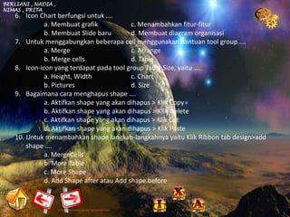 BERLIANI , NADIA ,
NIMAS , PRITA
    6. Icon Chart berfungsi untuk ….
              a. Membuat grafik            c. Menambahkan fitur-fitur
              b. Membuat Slide baru        d. Membuat diagram organisasi
    7. Untuk menggabungkan beberapa cell menggunakan bantuan tool group ….
              a. Merge                     c. Arrange
              b. Merge cells               d. Table
    8. Icon-icon yang terdapat pada tool group Table Size, yaitu ….
              a. Height, Width             c. Chart
              b. Pictures                  d. Size
    9. Bagaimana cara menghapus shape ….
              a. Aktifkan shape yang akan dihapus > Klik Copy
              b. Aktifkan shape yang akan dihapus > Klik Delete
              c. Aktifkan shape yang akan dihapus > Klik Cut
              d. Aktifkan shape yang akan dihapus > Klik Paste
    10. Untuk menambahkan shape langkah-langkahnya yaitu Klik Ribbon tab design>add
        shape ….
              a. MergeCells
              b. More Table
              c. More Shape
              d. Add Shape after atau Add shape before
 