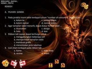 BERLIANI , NADIA ,
NIMAS , PRITA

    REMIDI!

    A. PILIHAN GANDA

    1. Pada jendela insert table terdapat tulisan “number of coloumns” yang artinya ….
             a. kolom ke                   c. jumlah kolom
             b. kolom nomor                d. nomor kolom
    2. Agar tampilan tabel menarik, dapat diatur format tabel ….
             a. illustration               c. design
             b. links                      d. text
    3. Ribbon tab Layout dapat berfungsi untuk ….
             a. menggabungkan beberapa cell
             b. memperindah tampilan table
             c. membuat grafik
             d. menentukan jenis tabelnya
    4. Icon chart terdapat pada ribbon tab ….
             a. home                       c. slide show
             b. review                     d. insert
 