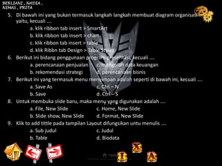 BERLIANI , NADIA ,
NIMAS , PRITA

  5. Di bawah ini yang bukan termasuk langkah langkah membuat diagram organisasi
     yaitu, kecuali ….
            a. klik ribbon tab insert > SmartArt
            b. klik ribbon tab insert > chart
            c. klik ribbon tab insert > table
            d. klik Ribbn tab Design > Table Styles
  6. Berikut ini bidang penggunaan program presentasi, kecuali ….
            a. perencanaan penjualan c. mengolah data keuangan
            b. rekomendasi strategi         d. perencanaan bisnis
  7. Berikut ini yang termasuk menu menyimpan adalah seperti di bawah ini, kecuali ….
            a. Save As                      c. Ctrl – N
            b. Save                         d. Ctrl – S
  8. Untuk membuka slide baru, maka menu yang digunakan adalah ….
            a. File, New Slide              c. Home, New Slide
            b. Slide show, New Slide        d. Format, New Slide
  9. Klik to add tittle pada tampilan Layout difungsikan untu menulis ….
            a. Sub judul                    c. Judul
            b. Table                        d. Biodata
 