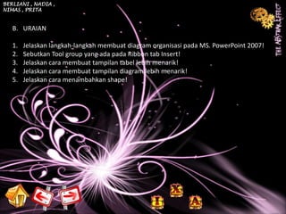 BERLIANI , NADIA ,
NIMAS , PRITA



   B. URAIAN

   1.   Jelaskan langkah-langkah membuat diagram organisasi pada MS. PowerPoint 2007!
   2.   Sebutkan Tool group yang ada pada Ribbon tab Insert!
   3.   Jelaskan cara membuat tampilan tabel lebih menarik!
   4.   Jelaskan cara membuat tampilan diagram lebih menarik!
   5.   Jelaskan cara menambahkan shape!
 