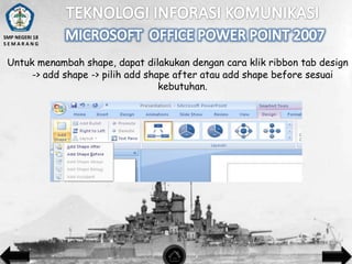 SMP NEGERI 18
SEMARANG

Untuk menambah shape, dapat dilakukan dengan cara klik ribbon tab design
-> add shape -> pilih add shape after atau add shape before sesuai
kebutuhan.

 