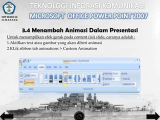 SMP NEGERI 18
SEMARANG

3.4 Menambah Animasi Dalam Presentasi
Untuk menampilkan efek gerak pada content (isi) slide, caranya adalah :
1.Aktifkan text atau gambar yang akan diberi animasi
2.KLik ribbon tab animations > Custom Animation

 