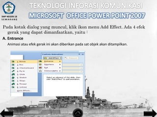 SMP NEGERI 18
SEMARANG

Pada kotak dialog yang muncul, klik ikon menu Add Effect. Ada 4 efek
gerak yang dapat dimanfaatkan, yaitu :
A. Entrance
Animasi atau efek gerak ini akan diberikan pada sat objek akan ditampilkan.

 