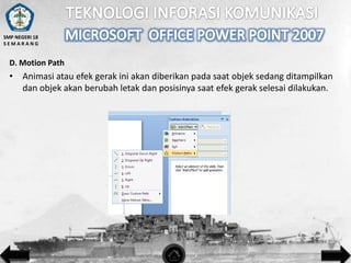 SMP NEGERI 18
SEMARANG

D. Motion Path

• Animasi atau efek gerak ini akan diberikan pada saat objek sedang ditampilkan
dan objek akan berubah letak dan posisinya saat efek gerak selesai dilakukan.

 