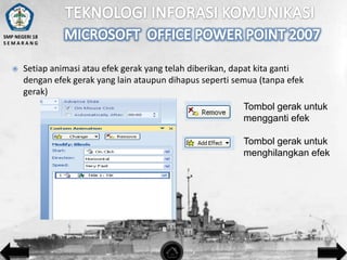 SMP NEGERI 18
SEMARANG



Setiap animasi atau efek gerak yang telah diberikan, dapat kita ganti
dengan efek gerak yang lain ataupun dihapus seperti semua (tanpa efek
gerak)

Tombol gerak untuk
mengganti efek
Tombol gerak untuk
menghilangkan efek

 