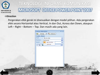 SMP NEGERI 18
SEMARANG

→Direction

Pergerakan efek gerak ini disesuaikan dengan model pilihan. Ada pergerakan
efek secara Horizontal atau Vertical, In dan Out, Across dan Down, ataupun
Left – Right – Bottom – Top. Dan masih ada yang lain.

 