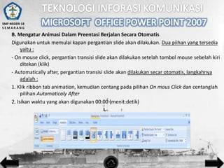 SMP NEGERI 18
SEMARANG

B. Mengatur Animasi Dalam Preentasi Berjalan Secara Otomatis
Digunakan untuk memulai kapan pergantian slide akan dilakukan. Dua piihan yang tersedia
yaitu :
- On mouse click, pergantian transisi slide akan dilakukan setelah tombol mouse sebelah kiri
ditekan (klik)
- Automatically after, pergantian transisi slide akan dilakukan secar otomatis, langkahnya
adalah :
1. Klik ribbon tab animation, kemudian centang pada pilihan On mous Click dan centanglah
pilihan Automaticaly After
2. Isikan waktu yang akan digunakan 00:00 (menit:detik)

 