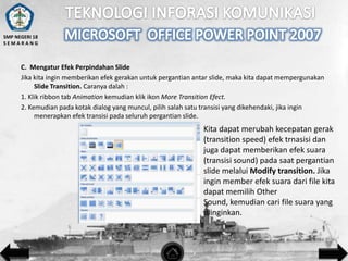 SMP NEGERI 18
SEMARANG

C. Mengatur Efek Perpindahan Slide
Jika kita ingin memberikan efek gerakan untuk pergantian antar slide, maka kita dapat mempergunakan
Slide Transition. Caranya dalah :
1. Klik ribbon tab Animation kemudian klik ikon More Transition Efect.
2. Kemudian pada kotak dialog yang muncul, pilih salah satu transisi yang dikehendaki, jika ingin
menerapkan efek transisi pada seluruh pergantian slide.

Kita dapat merubah kecepatan gerak
(transition speed) efek trnasisi dan
juga dapat memberikan efek suara
(transisi sound) pada saat pergantian
slide melalui Modify transition. Jika
ingin member efek suara dari file kita
dapat memilih Other
Sound, kemudian cari file suara yang
diinginkan.

 