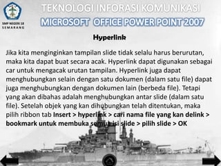 SMP NEGERI 18
SEMARANG

Hyperlink
Jika kita menginginkan tampilan slide tidak selalu harus berurutan,
maka kita dapat buat secara acak. Hyperlink dapat digunakan sebagai
car untuk mengacak urutan tampilan. Hyperlink juga dapat
menghubungkan selain dengan satu dokumen (dalam satu file) dapat
juga menghubungkan dengan dokumen lain (berbeda file). Tetapi
yang akan dibahas adalah menghubungkan antar slide (dalam satu
file). Setelah objek yang kan dihubungkan telah ditentukan, maka
pilih ribbon tab Insert > hyperlink > cari nama file yang kan delink >
bookmark untuk membuka semua isi slide > pilih slide > OK

 