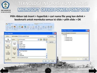 SMP NEGERI 18
SEMARANG

Pilih ribbon tab Insert > hyperlink > cari nama file yang kan delink >
bookmark untuk membuka semua isi slide > pilih slide > OK

 