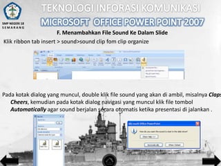 SMP NEGERI 18
SEMARANG

F. Menambahkan File Sound Ke Dalam Slide
Klik ribbon tab insert > sound>sound clip fom clip organize

Pada kotak dialog yang muncul, double klik file sound yang akan di ambil, misalnya Claps
Cheers, kemudian pada kotak dialog navigasi yang muncul klik file tombol
Automatically agar sound berjalan secara otomatis ketika presentasi di jalankan .

 