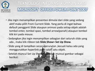 SMP NEGERI 18
SEMARANG

- Jika ingin menampilkan presentasi dimulai dari slide yang sedang
aktif maka pilih From Current Slide. Yang perlu di ingat bahwa
default pengganti Slide ataupun animasi pada setiap objek adalah
tombol enter, tombol spasi, tombol arrow(panah) ataupun tombol
klik kiri pada mouse.
- Sedangkan jika ingin menampilkan sebagian dari seluruh slide yang
ada , maka klik ribbon tab Slide Show> Set Up Show.
- Slide yang di tampilkan secara berurutan ,kecuali kalau ada yang
menggunakkan hyperlink pada salah satu objek.
- Setelah muncul Set Up Showmaka akan muncul gambar sebagai
berikut:

 