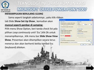 SMP NEGERI 18
SEMARANG

MENAMPILKAN BERULANG-ULANG
Sama seperti langkah sebelumnya , yaitu klik ribbon
tab Slide Show Set Up Show , kemudian akan
muncul seperti gambar di samping:
Pilih menu Show Option, beri tanda check list pda
pilihan Loop continously until ‘Esc’,klik Ok untuk
menampilkannya , klik menu bar Slide Show View
Show. Presentasi akan ditampilkan secara terus
menerus dan akan berhenti ketika tombol Esc
(keyboard) ditekan.

 