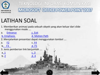 SMP NEGERI 18
SEMARANG

LATIHAN SOAL
1. Memberikan animasi pada sebuah obyek yang akan keluar dari slide
menggunakan mode ….
a. Entrance
c. Exit
b. Emphasis
d. Motion Path
2. Menjalankan presentasi dapat menggunakan tombol ….
a. F2
c. F4
b. F3
d. F5
3. Jenis pemberian link berjumlah ….
a. 1
c. 3
b. 2
d. 4

 