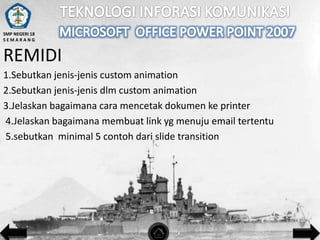 SMP NEGERI 18
SEMARANG

REMIDI
1.Sebutkan jenis-jenis custom animation
2.Sebutkan jenis-jenis dlm custom animation
3.Jelaskan bagaimana cara mencetak dokumen ke printer
4.Jelaskan bagaimana membuat link yg menuju email tertentu
5.sebutkan minimal 5 contoh dari slide transition

 