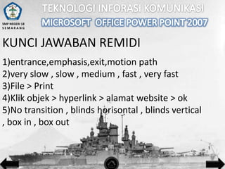 SMP NEGERI 18
SEMARANG

KUNCI JAWABAN REMIDI
1)entrance,emphasis,exit,motion path
2)very slow , slow , medium , fast , very fast
3)File > Print
4)Klik objek > hyperlink > alamat website > ok
5)No transition , blinds horisontal , blinds vertical
, box in , box out

 