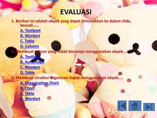 EVALUASI 
1. Berikut ini adalah obyek yang dapat dimasukkan ke dalam slide, 
kecuali..... 
A. Textboxt 
B. Wordart 
C. Table 
D. Column 
2. Membuat tulisan yang indah biasanya menggunakan obyek.... 
A. Textboxt 
B. Autoshape 
C. Wordart 
D. Table 
3. Membuat struktur organisasi dapat menggunakan obyek.... 
A. Organization Chart 
B. Chart 
C. Table 
D. Wordart 
 