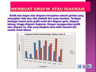 Grafik atau bagan atau diagram merupakan sebuah gambar yang 
menyajikan data atau nilai statistik dari suatu keadaan. Terdapat 
berbagai macam jenis grafik mulai dari diagram garis, diagram 
batang, hingga diagram lingkaran. Dengan menggunakan grafik 
atau diagram ini, data yang disajikan akan lebih menarik dan 
mudah untuk dibaca. 
 