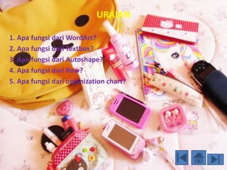 URAIAN 
1. Apa fungsi dari WordArt? 
2. Apa fungsi dari Textbox? 
3. Apa fungsi dari Autoshape? 
4. Apa fungsi dari Row? 
5. Apa fungsi dari organization chart? 
 