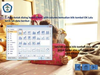 2. Pada kotak dialog Insert Chart, pilih column kemudian klik tombol OK Lalu 
ketik lah data berikut : 
Setelah selesai klik tombol close pada 
pojok kanan atas windows. Dan 
perhatikan hasilnya 
 