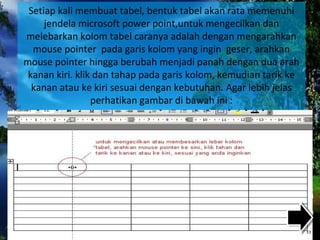 Setiap kali membuat tabel, bentuk tabel akan rata memenuhi
jendela microsoft power point,untuk mengecilkan dan
melebarkan kolom tabel caranya adalah dengan mengarahkan
mouse pointer pada garis kolom yang ingin geser, arahkan
mouse pointer hingga berubah menjadi panah dengan dua arah
kanan kiri. klik dan tahap pada garis kolom, kemudian tarik ke
kanan atau ke kiri sesuai dengan kebutuhan. Agar lebih jelas
perhatikan gambar di bawah ini :
 