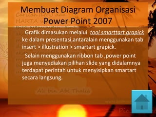 Membuat Diagram Organisasi
Power Point 2007
Grafik dimasukan melalui tool smarttart grapick
ke dalam presentasi,antaralain menggunakan tab
insert > illustration > smartart grapick.
Selain menggunakan ribbon tab ,power point
juga menyediakan pilihan slide yang didalamnya
terdapat perintah untuk menyisipkan smartart
secara langsung.
 