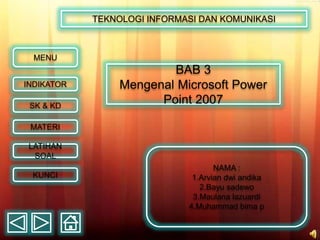 BAB 3
Mengenal Microsoft Power
Point 2007
TEKNOLOGI INFORMASI DAN KOMUNIKASI
MATERI
SK & KD
INDIKATOR
LATIHAN
SOAL
KUNCI
MENU
NAMA :
1.Arvian dwi andika
2.Bayu sadewo
3.Maulana lazuardi
4.Muhammad bima p
 