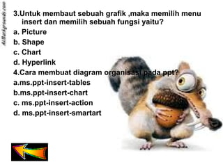 3.Untuk membaut sebuah grafik ,maka memilih menu
insert dan memilih sebuah fungsi yaitu?
a. Picture
b. Shape
c. Chart
d. Hyperlink
4.Cara membuat diagram organisasi pada ppt?
a.ms.ppt-insert-tables
b.ms.ppt-insert-chart
c. ms.ppt-insert-action
d. ms.ppt-insert-smartart
 
