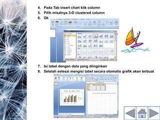 4. Pada Tab insert chart klik column
5. Pilih misalnya 3-D clustered column
6. Ok
7. Isi tabel dengan data yang diinginkan
8. Setelah selesai mengisi tabel secara otomatis grafik akan terbuat
 