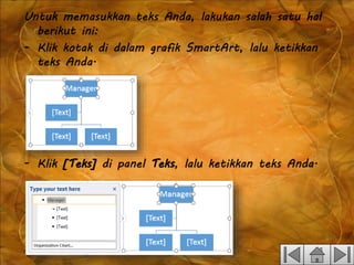 Untuk memasukkan teks Anda, lakukan salah satu hal
berikut ini:
- Klik kotak di dalam grafik SmartArt, lalu ketikkan
teks Anda.
- Klik [Teks] di panel Teks, lalu ketikkan teks Anda.
 