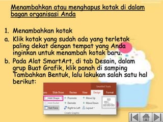 Menambahkan atau menghapus kotak di dalam
bagan organisasi Anda
1. Menambahkan kotak
a. Klik kotak yang sudah ada yang terletak
paling dekat dengan tempat yang Anda
inginkan untuk menambah kotak baru.
b. Pada Alat SmartArt, di tab Desain, dalam
grup Buat Grafik, klik panah di samping
Tambahkan Bentuk, lalu lakukan salah satu hal
berikut:
 